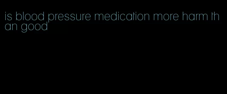 is blood pressure medication more harm than good