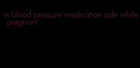 is blood pressure medication safe while pregnant