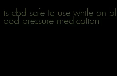 is cbd safe to use while on blood pressure medication