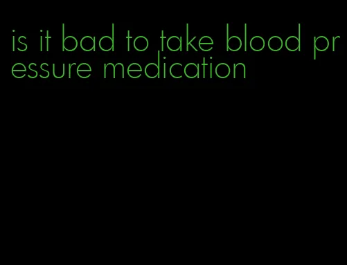 is it bad to take blood pressure medication
