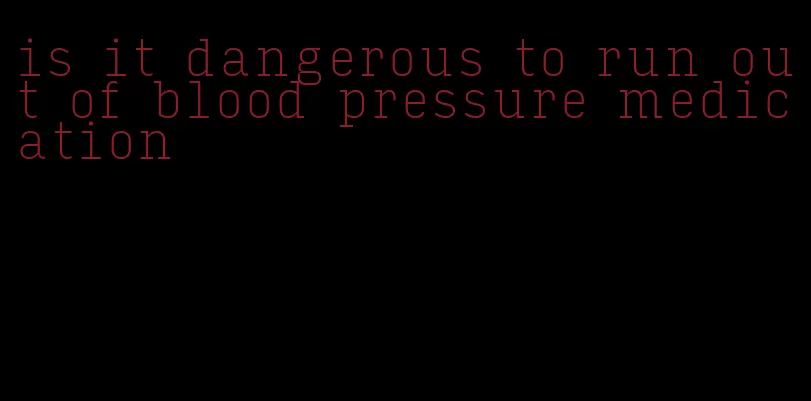 is it dangerous to run out of blood pressure medication