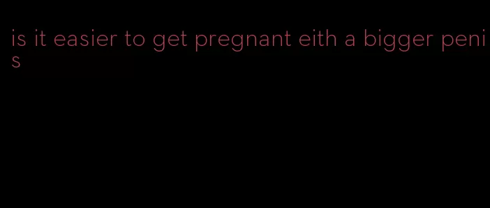 is it easier to get pregnant eith a bigger penis