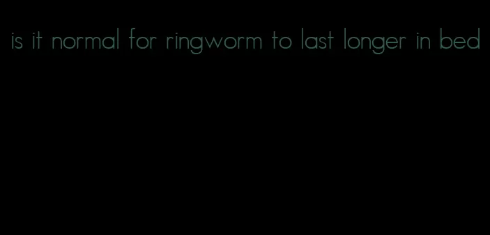 is it normal for ringworm to last longer in bed