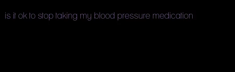 is it ok to stop taking my blood pressure medication
