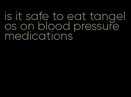 is it safe to eat tangelos on blood pressure medications