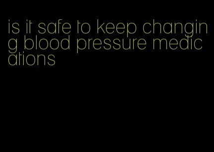 is it safe to keep changing blood pressure medications