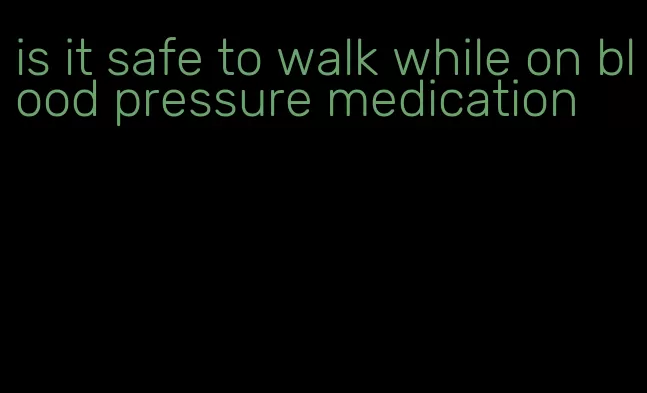 is it safe to walk while on blood pressure medication