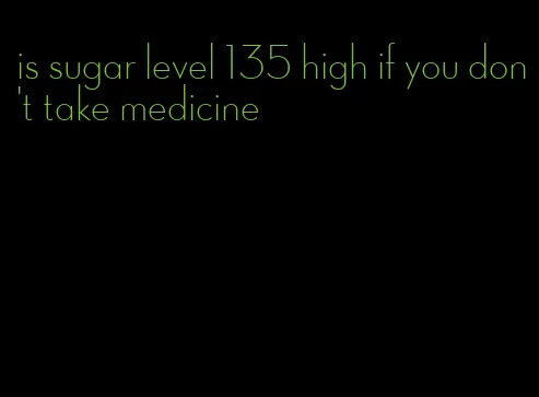 is sugar level 135 high if you don't take medicine