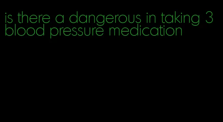 is there a dangerous in taking 3 blood pressure medication