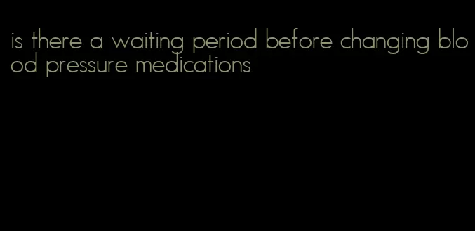 is there a waiting period before changing blood pressure medications