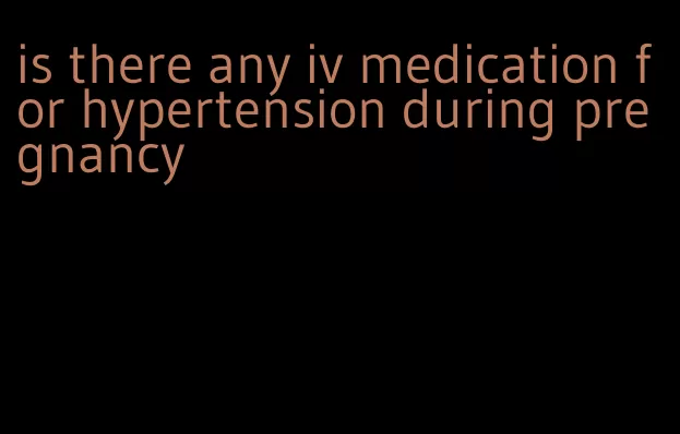 is there any iv medication for hypertension during pregnancy