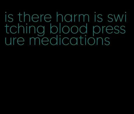 is there harm is switching blood pressure medications