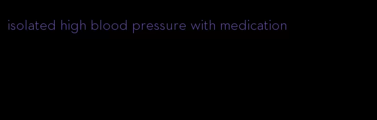 isolated high blood pressure with medication