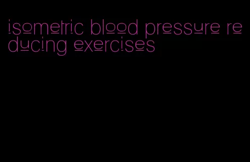 isometric blood pressure reducing exercises