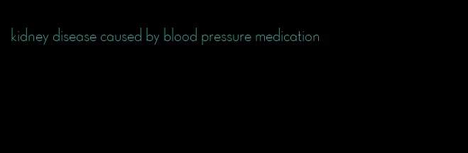 kidney disease caused by blood pressure medication