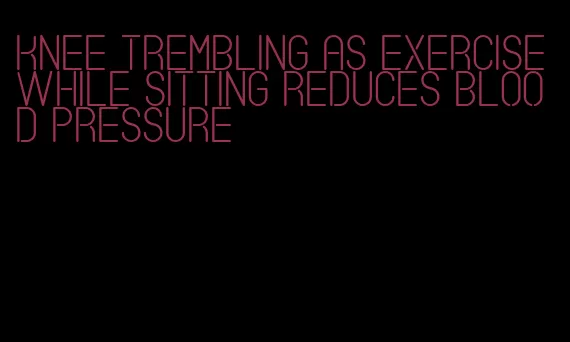 knee trembling as exercise while sitting reduces blood pressure