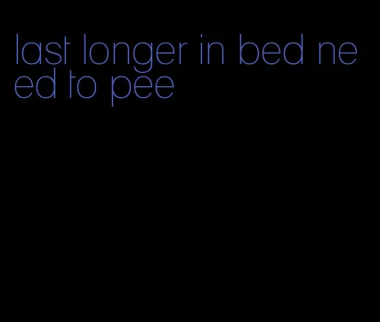 last longer in bed need to pee