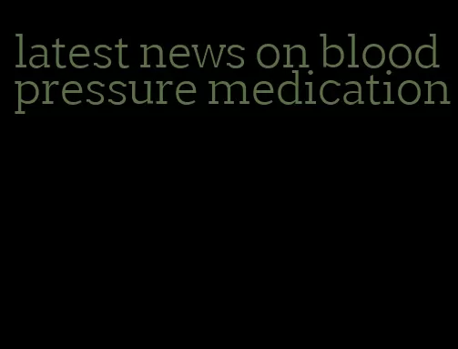 latest news on blood pressure medication