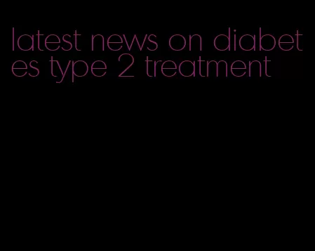 latest news on diabetes type 2 treatment