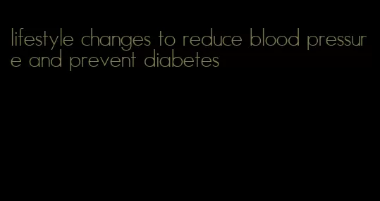 lifestyle changes to reduce blood pressure and prevent diabetes