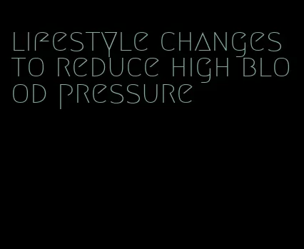 lifestyle changes to reduce high blood pressure