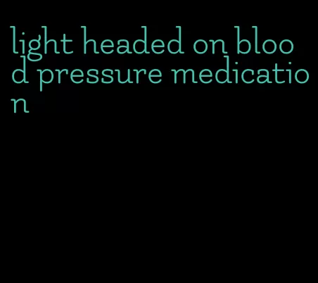 light headed on blood pressure medication
