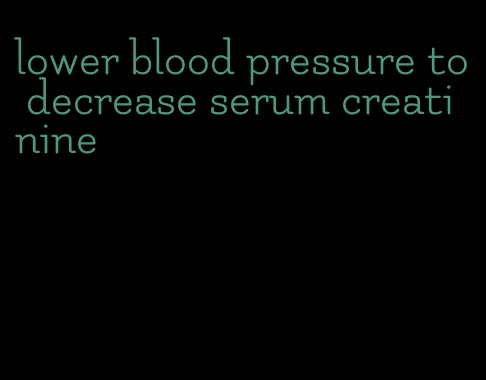 lower blood pressure to decrease serum creatinine