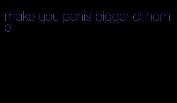 make you penis bigger at home