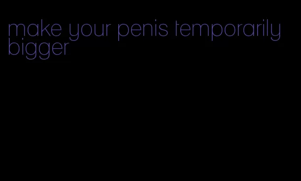 make your penis temporarily bigger