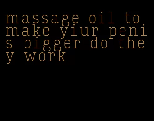 massage oil to make yiur penis bigger do they work