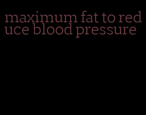 maximum fat to reduce blood pressure