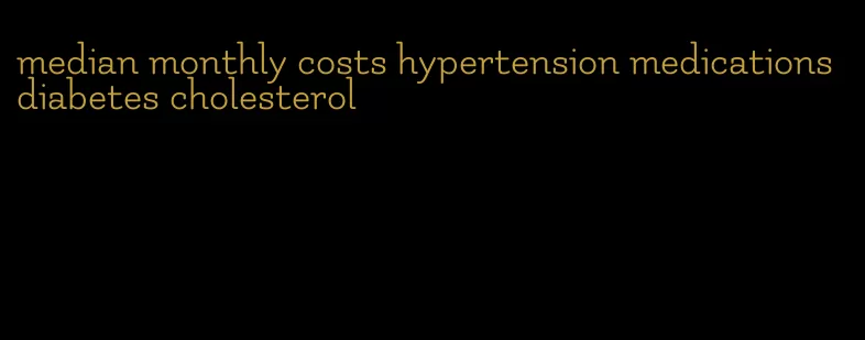 median monthly costs hypertension medications diabetes cholesterol