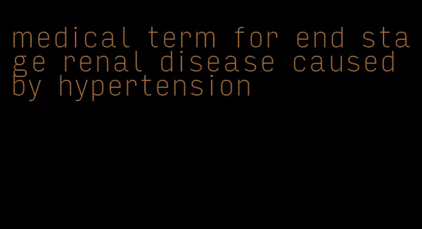 medical term for end stage renal disease caused by hypertension