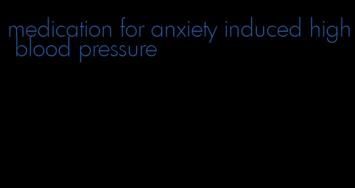 medication for anxiety induced high blood pressure