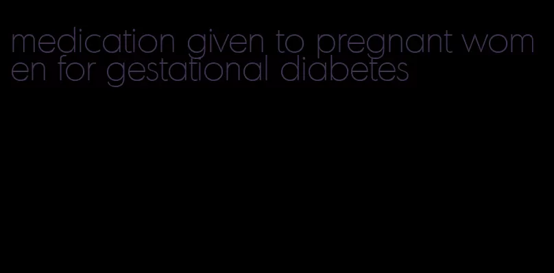 medication given to pregnant women for gestational diabetes