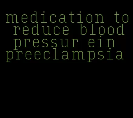 medication to reduce blood pressur ein preeclampsia