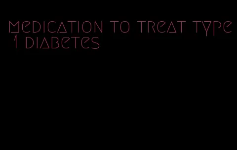 medication to treat type 1 diabetes