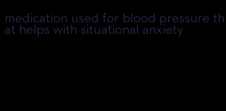 medication used for blood pressure that helps with situational anxiety