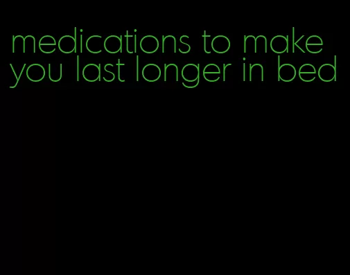 medications to make you last longer in bed