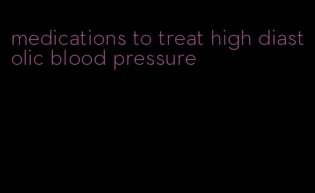 medications to treat high diastolic blood pressure