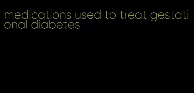 medications used to treat gestational diabetes