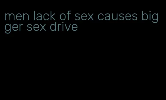 men lack of sex causes bigger sex drive