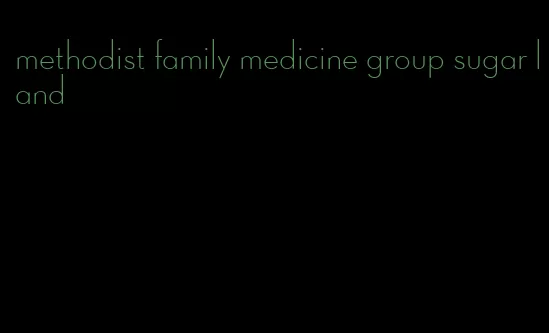 methodist family medicine group sugar land