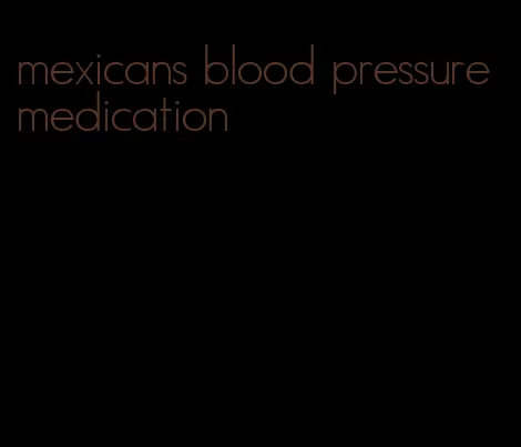 mexicans blood pressure medication