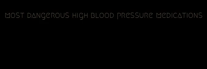 most dangerous high blood pressure medications