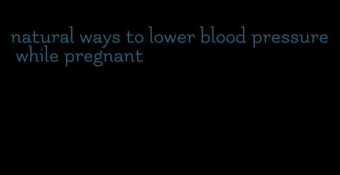 natural ways to lower blood pressure while pregnant