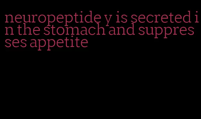 neuropeptide y is secreted in the stomach and suppresses appetite