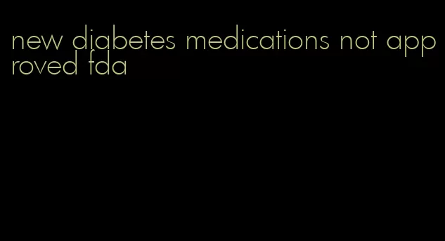 new diabetes medications not approved fda