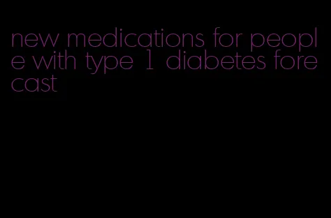 new medications for people with type 1 diabetes forecast