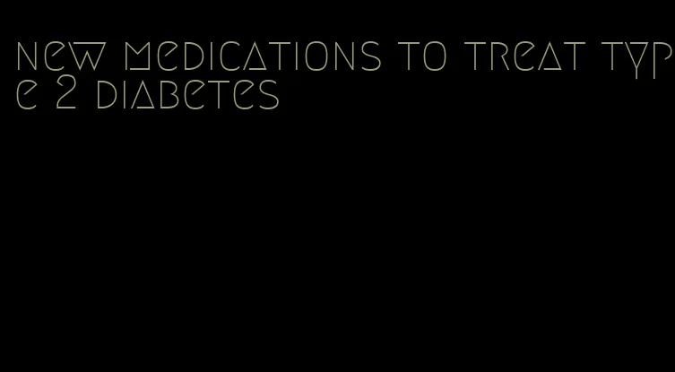 new medications to treat type 2 diabetes